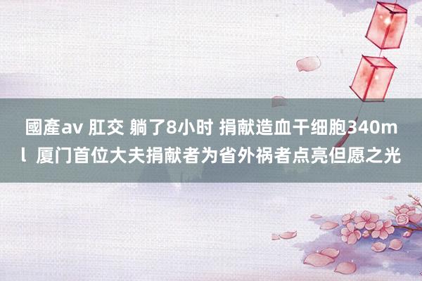 國產av 肛交 躺了8小时 捐献造血干细胞340ml  厦门首位大夫捐献者为省外祸者点亮但愿之光