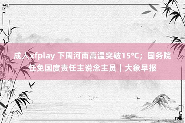 成人xfplay 下周河南高温突破15℃；国务院任免国度责任主说念主员｜大象早报