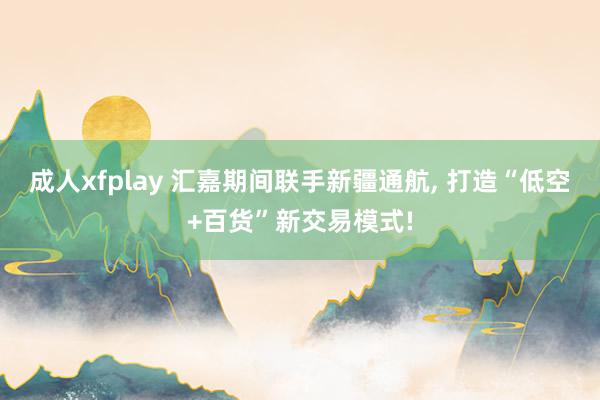 成人xfplay 汇嘉期间联手新疆通航， 打造“低空+百货”新交易模式!