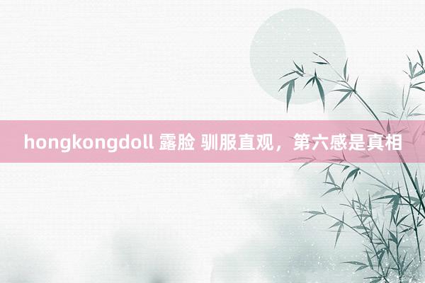 hongkongdoll 露脸 驯服直观，第六感是真相