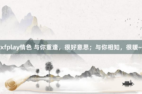 xfplay情色 与你重逢，很好意思；与你相知，很暖~