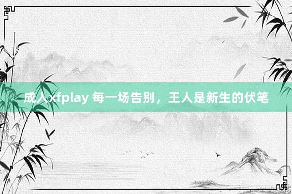 成人xfplay 每一场告别，王人是新生的伏笔