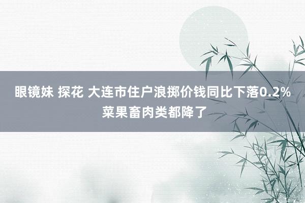 眼镜妹 探花 大连市住户浪掷价钱同比下落0.2% 菜果畜肉类都降了