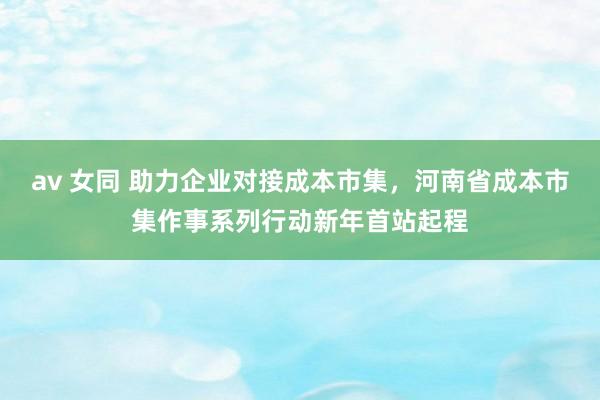 av 女同 助力企业对接成本市集，河南省成本市集作事系列行动新年首站起程