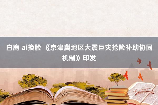 白鹿 ai换脸 《京津冀地区大震巨灾抢险补助协同机制》印发