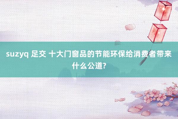 suzyq 足交 十大门窗品的节能环保给消费者带来什么公道?