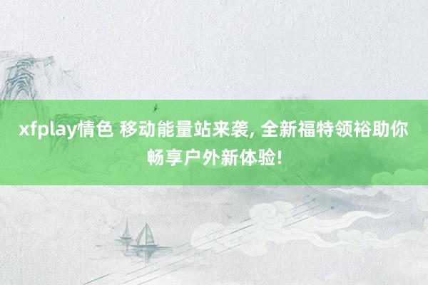 xfplay情色 移动能量站来袭， 全新福特领裕助你畅享户外新体验!