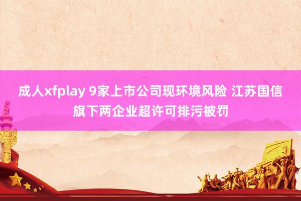 成人xfplay 9家上市公司现环境风险 江苏国信旗下两企业超许可排污被罚