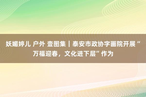 妖媚婷儿 户外 壹图集｜泰安市政协字画院开展“万福迎春，文化进下层”作为