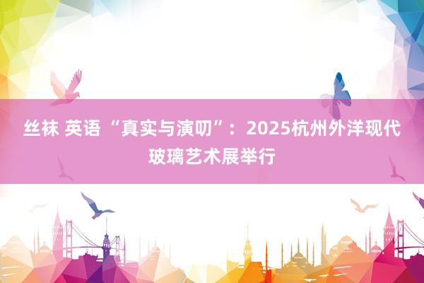 丝袜 英语 “真实与演叨”：2025杭州外洋现代玻璃艺术展举行