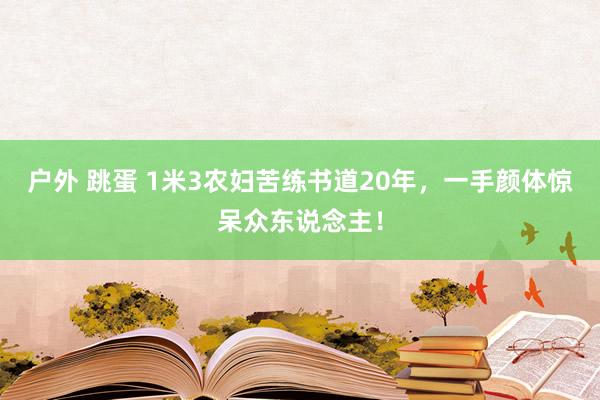 户外 跳蛋 1米3农妇苦练书道20年，一手颜体惊呆众东说念主！