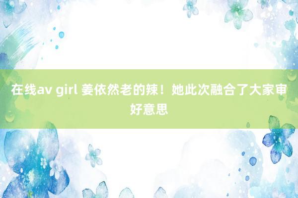 在线av girl 姜依然老的辣！她此次融合了大家审好意思