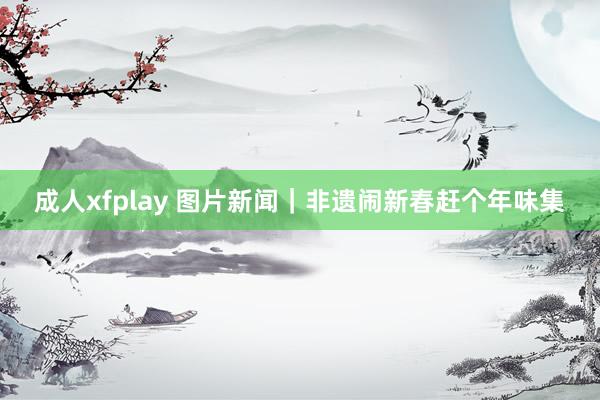 成人xfplay 图片新闻｜非遗闹新春赶个年味集