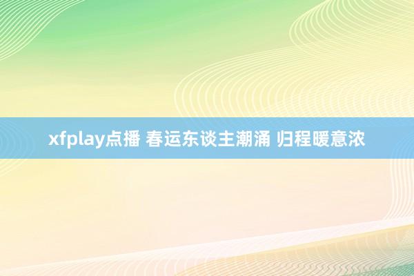 xfplay点播 春运东谈主潮涌 归程暖意浓