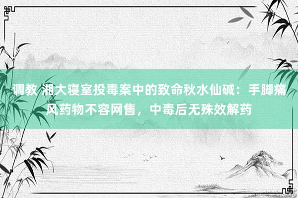 调教 湘大寝室投毒案中的致命秋水仙碱：手脚痛风药物不容网售，中毒后无殊效解药