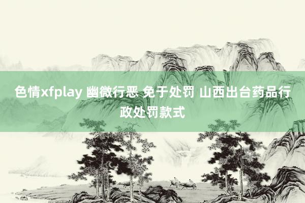 色情xfplay 幽微行恶 免于处罚 山西出台药品行政处罚款式