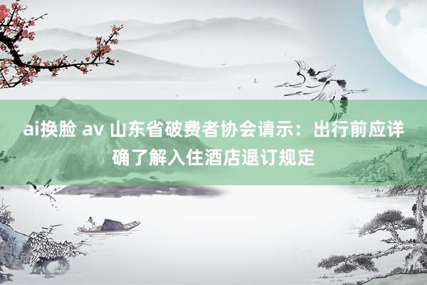 ai换脸 av 山东省破费者协会请示：出行前应详确了解入住酒店退订规定