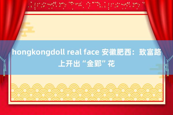 hongkongdoll real face 安徽肥西：致富路上开出“金郢”花