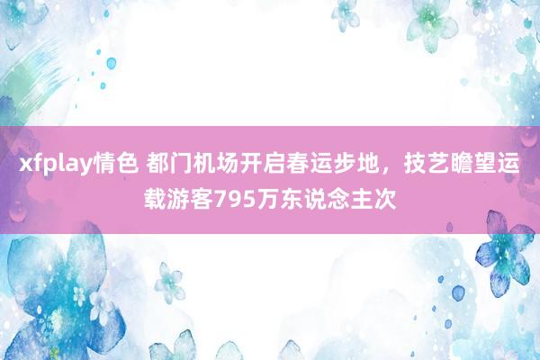 xfplay情色 都门机场开启春运步地，技艺瞻望运载游客795万东说念主次