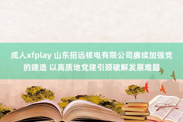 成人xfplay 山东招远核电有限公司赓续加强党的建造 以高质地党建引颈破解发展难题