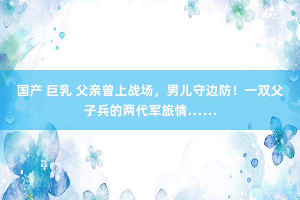 国产 巨乳 父亲曾上战场，男儿守边防！一双父子兵的两代军旅情……