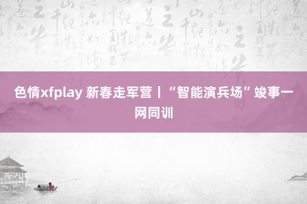 色情xfplay 新春走军营丨“智能演兵场”竣事一网同训