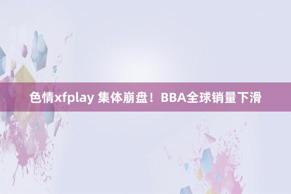 色情xfplay 集体崩盘！BBA全球销量下滑