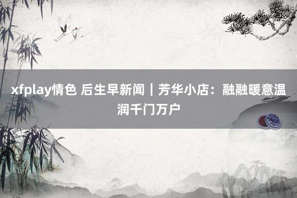 xfplay情色 后生早新闻｜芳华小店：融融暖意温润千门万户