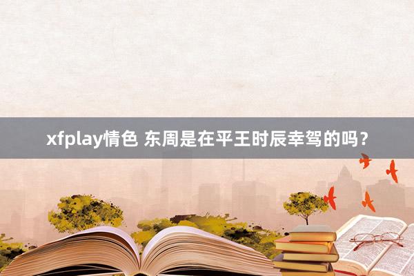 xfplay情色 东周是在平王时辰幸驾的吗？