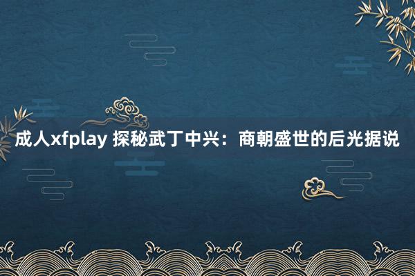 成人xfplay 探秘武丁中兴：商朝盛世的后光据说