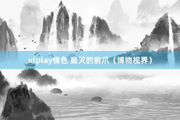 xfplay情色 磨灭的前爪（博物视界）