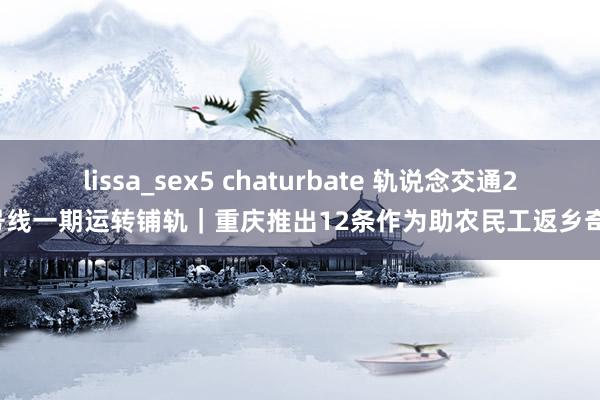 lissa_sex5 chaturbate 轨说念交通24号线一期运转铺轨｜重庆推出12条作为助农民工返乡奇迹