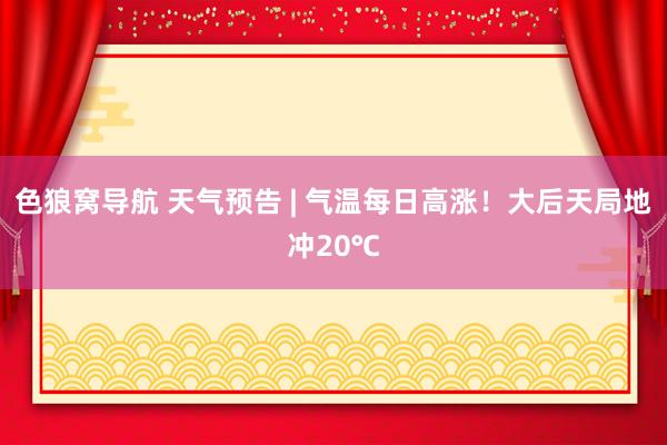 色狼窝导航 天气预告 | 气温每日高涨！大后天局地冲20℃