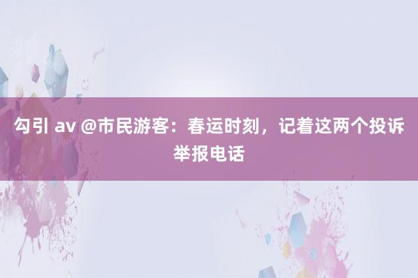 勾引 av @市民游客：春运时刻，记着这两个投诉举报电话